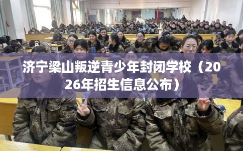 济宁梁山叛逆青少年封闭学校（2026年招生信息公布）