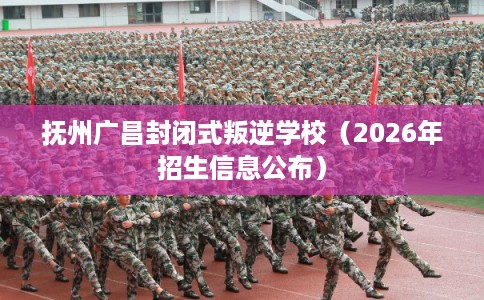 抚州广昌封闭式叛逆学校（2026年招生信息公布）