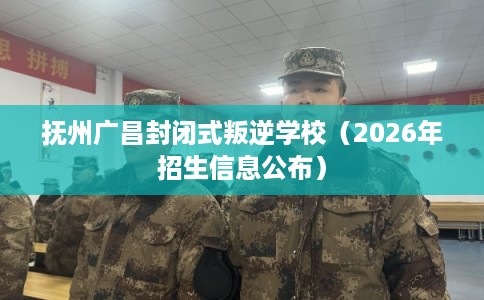 抚州广昌封闭式叛逆学校（2026年招生信息公布）