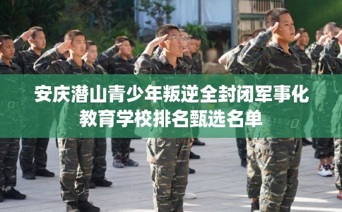 安庆潜山青少年叛逆全封闭军事化教育学校排名甄选名单