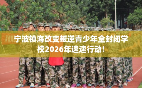 宁波镇海改变叛逆青少年全封闭学校2026年速速行动!