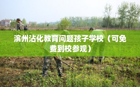 滨州沾化教育问题孩子学校（可免费到校参观）