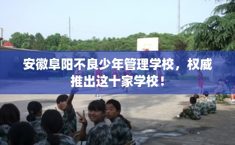 安徽阜阳不良少年管理学校，权威推出这十家学校！