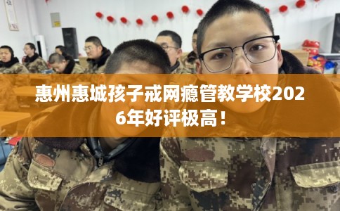 惠州惠城孩子戒网瘾管教学校2026年好评极高！
