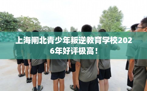 上海闸北青少年叛逆教育学校2026年好评极高! 上海闸北青少年叛逆教育学校2026年好评极高!