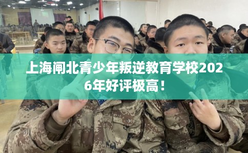上海闸北青少年叛逆教育学校2026年好评极高！