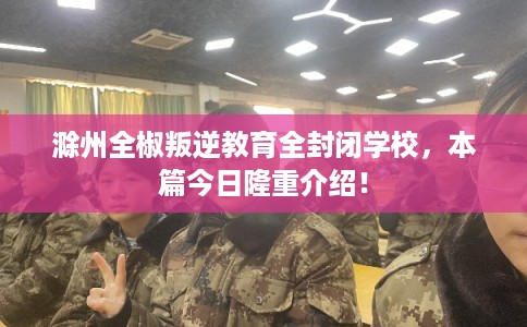 滁州全椒叛逆教育全封闭学校，本篇今日隆重介绍！