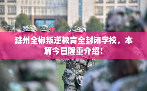 滁州全椒叛逆教育全封闭学校，本篇今日隆重介绍！