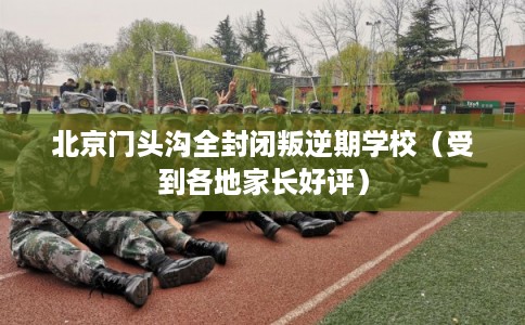 北京门头沟全封闭叛逆期学校（受到各地家长好评）