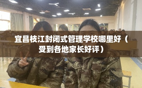 宜昌枝江封闭式管理学校哪里好（受到各地家长好评）