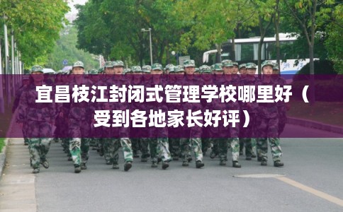 宜昌枝江封闭式管理学校哪里好（受到各地家长好评）