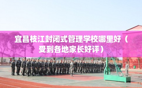 宜昌枝江封闭式管理学校哪里好（受到各地家长好评）
