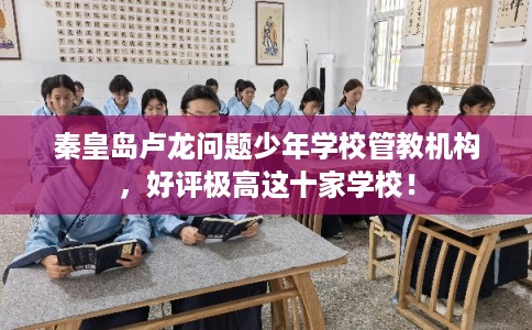 秦皇岛卢龙问题少年学校管教机构，好评极高这十家学校！