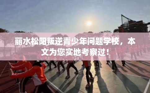 丽水松阳叛逆青少年问题学校,本文为您实地考察过! 丽水松阳叛逆青少年问题学校,本文为您实地考察过!