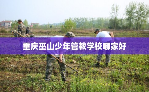 重庆巫山少年管教学校哪家好 重庆巫山少年管教学校哪家好