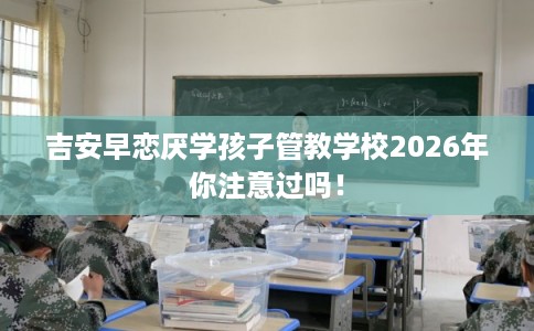 吉安早恋厌学孩子管教学校2026年你注意过吗! 吉安早恋厌学孩子管教学校2026年你注意过吗!