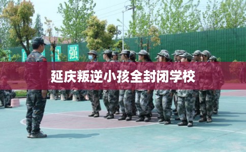 延庆叛逆小孩全封闭学校