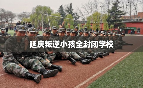 延庆叛逆小孩全封闭学校