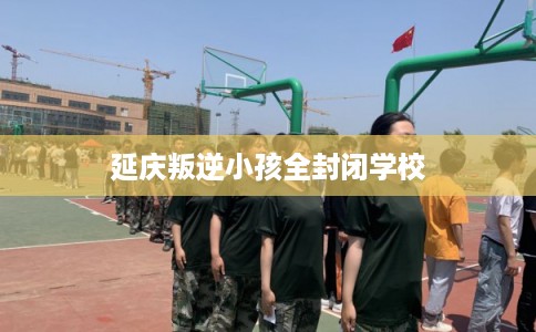 延庆叛逆小孩全封闭学校
