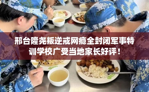 邢台隆尧叛逆戒网瘾全封闭军事特训学校广受当地家长好评！