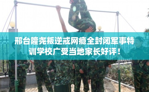 邢台隆尧叛逆戒网瘾全封闭军事特训学校广受当地家长好评！