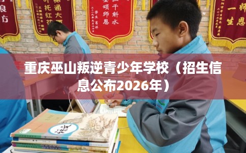 重庆巫山叛逆青少年学校（招生信息公布2026年）