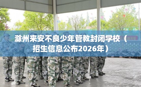 滁州来安不良少年管教封闭学校（招生信息公布2026年）