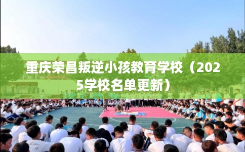 重庆荣昌叛逆小孩教育学校（2025学校名单更新）
