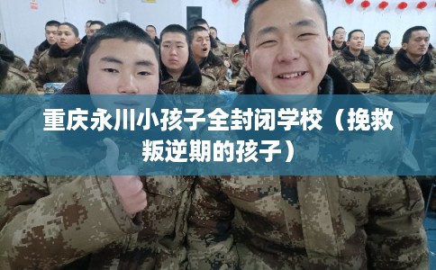 重庆永川小孩子全封闭学校（挽救叛逆期的孩子）