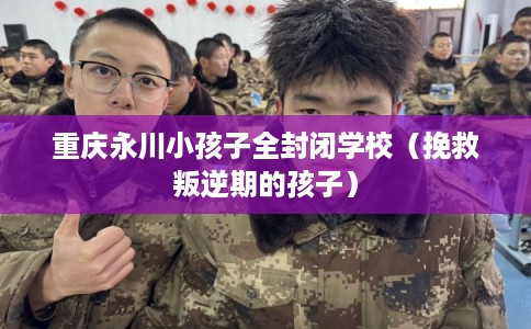 重庆永川小孩子全封闭学校（挽救叛逆期的孩子）