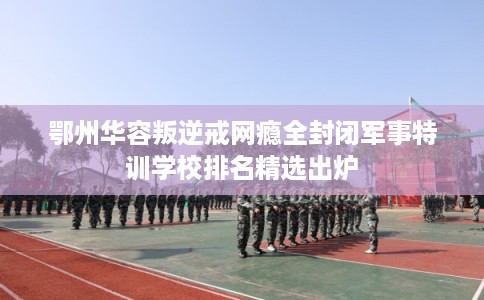 鄂州华容叛逆戒网瘾全封闭军事特训学校排名精选出炉 鄂州华容叛逆戒网瘾全封闭军事特训学校排名精选出炉