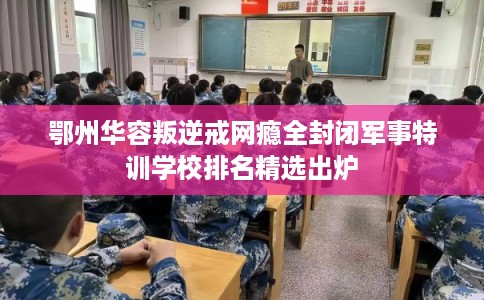 鄂州华容叛逆戒网瘾全封闭军事特训学校排名精选出炉 鄂州华容叛逆戒网瘾全封闭军事特训学校排名精选出炉