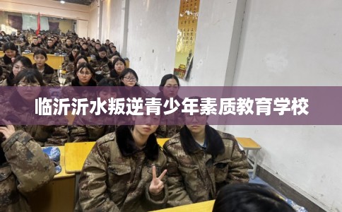 临沂沂水叛逆青少年素质教育学校 临沂沂水叛逆青少年素质教育学校