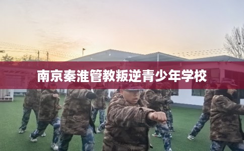 南京秦淮管教叛逆青少年学校