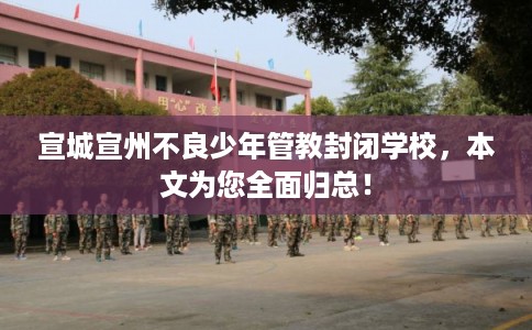宣城宣州不良少年管教封闭学校，本文为您全面归总！