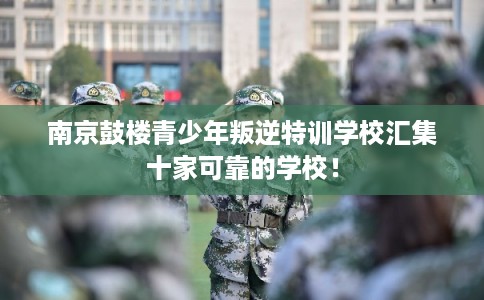 南京鼓楼青少年叛逆特训学校汇集十家可靠的学校！