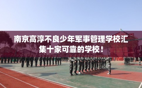 南京高淳不良少年军事管理学校汇集十家可靠的学校！