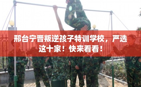 邢台宁晋叛逆孩子特训学校，严选这十家！快来看看！