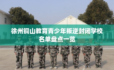 徐州铜山教育青少年叛逆封闭学校名单盘点一览