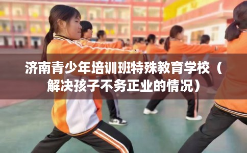 济南青少年培训班特殊教育学校(解决孩子不务正业的情况) 济南青少年培训班特殊教育学校(解决孩子不务正业的情况)