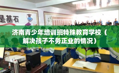 济南青少年培训班特殊教育学校（解决孩子不务正业的情况）