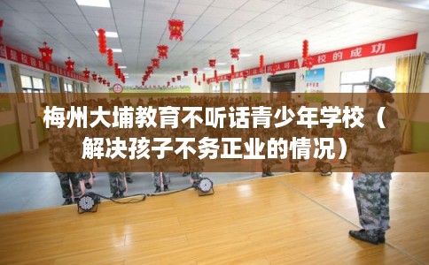 梅州大埔教育不听话青少年学校（解决孩子不务正业的情况）