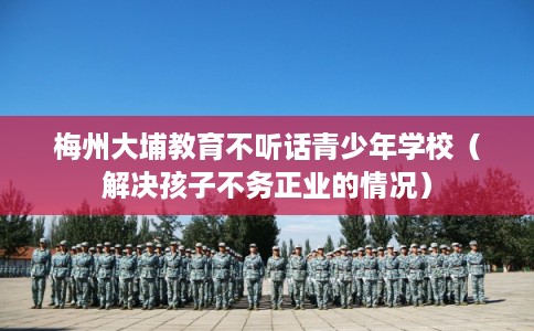 梅州大埔教育不听话青少年学校（解决孩子不务正业的情况）