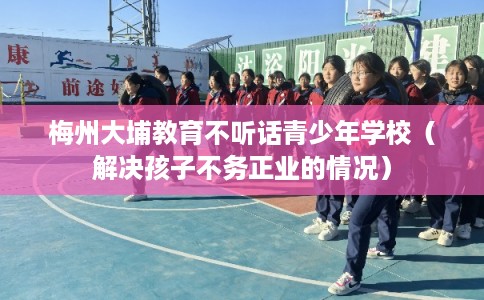 梅州大埔教育不听话青少年学校（解决孩子不务正业的情况）