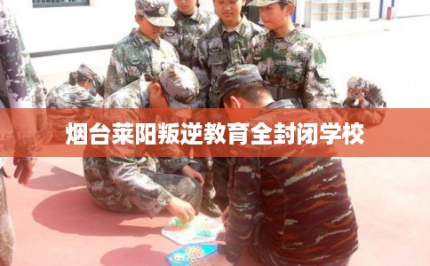 烟台莱阳叛逆教育全封闭学校