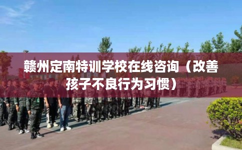 赣州定南特训学校在线咨询（改善孩子不良行为习惯）