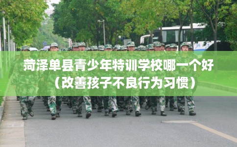 菏泽单县青少年特训学校哪一个好（改善孩子不良行为习惯）