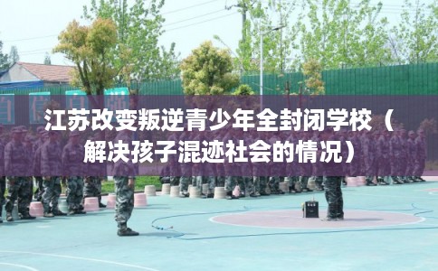 江苏改变叛逆青少年全封闭学校（解决孩子混迹社会的情况）