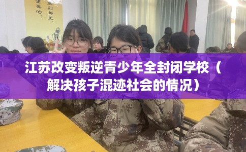 江苏改变叛逆青少年全封闭学校（解决孩子混迹社会的情况）
