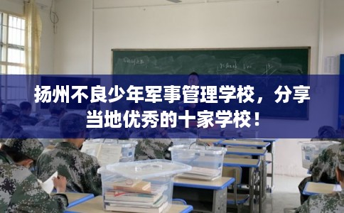扬州不良少年军事管理学校，分享当地优秀的十家学校！